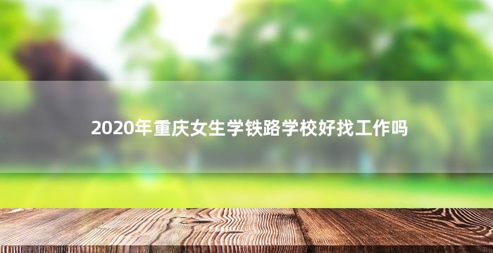 2020年重庆女生学铁路学校好找工作吗