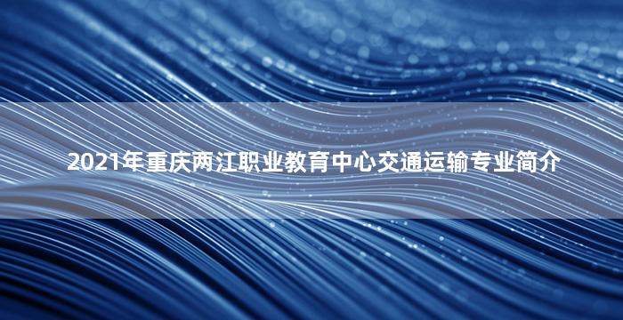 2021年重庆两江职业教育中心交通运输专业简介