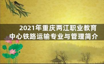 2021年重庆两江职业教育中心铁路运输专业与管理简介