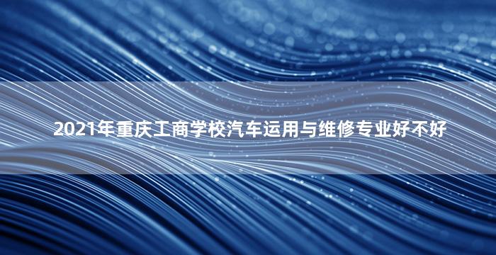 2021年重庆工商学校汽车运用与维修专业好不好