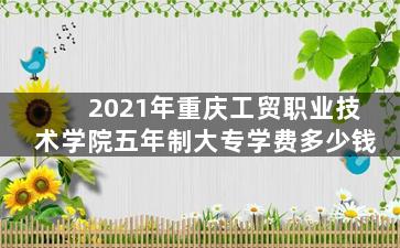 2021年重庆工贸职业技术学院五年制大专学费多少钱