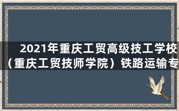 2021年重庆工贸高级技工学校（重庆工贸技师学院）铁路运输专业与管理简介