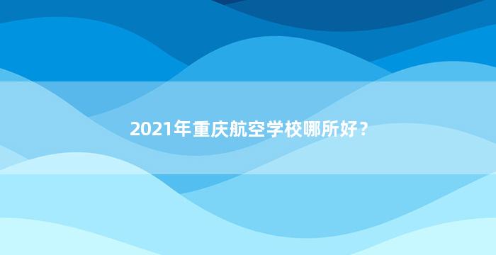 2021年重庆航空学校哪所好？