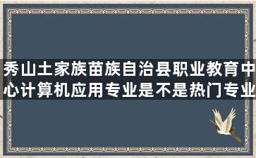 秀山土家族苗族自治县职业教育中心计算机应用专业是不是热门专业？