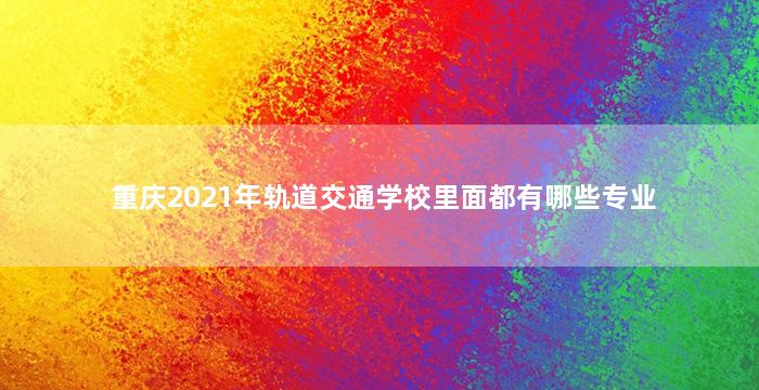 重庆2021年轨道交通学校里面都有哪些专业