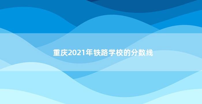 重庆2021年铁路学校的分数线