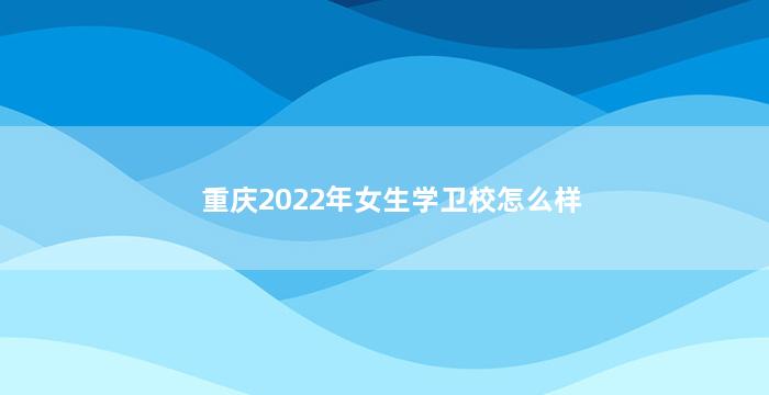 重庆2022年女生学卫校怎么样