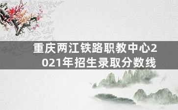 重庆两江铁路职教中心2021年招生录取分数线