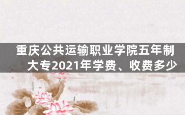 重庆公共运输职业学院五年制大专2021年学费、收费多少