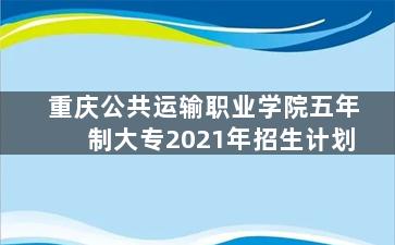 重庆公共运输职业学院五年制大专2021年招生计划