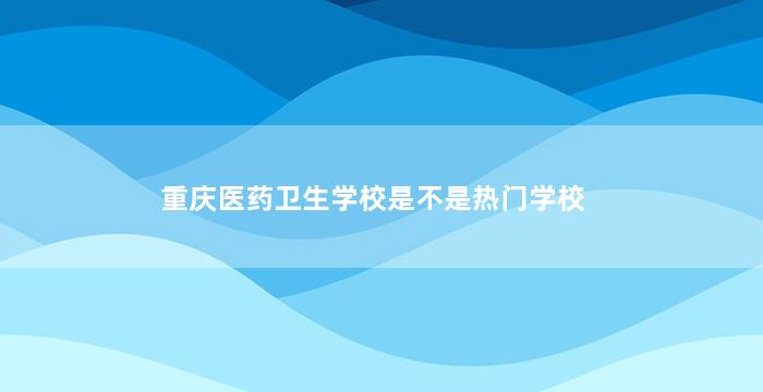 重庆医药卫生学校是不是热门学校