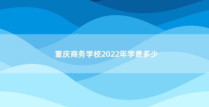 重庆商务学校2022年学费多少