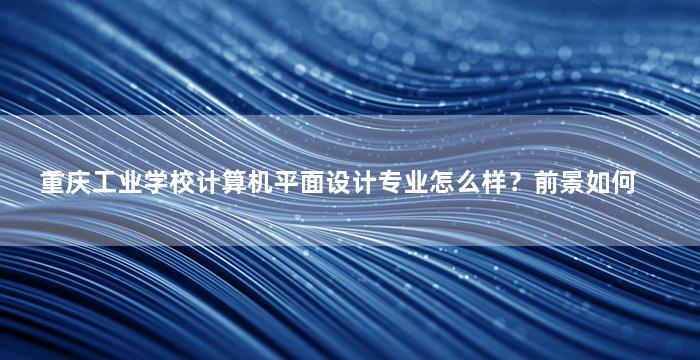 重庆工业学校计算机平面设计专业怎么样？前景如何