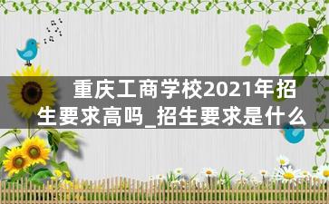 重庆工商学校2021年招生要求高吗_招生要求是什么