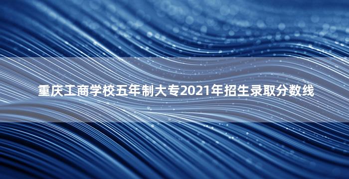 重庆工商学校五年制大专2021年招生录取分数线