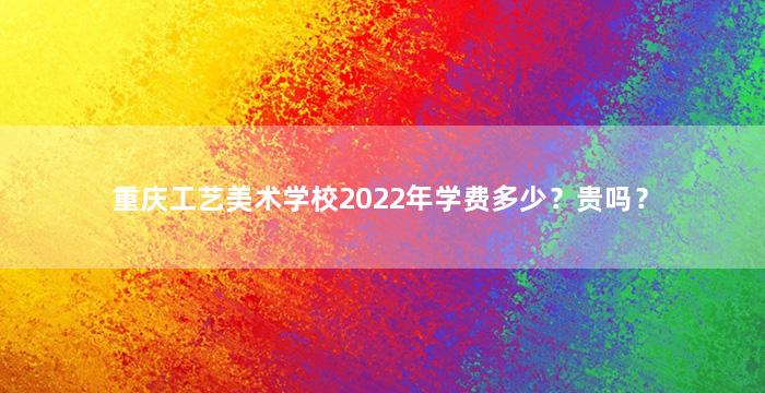 重庆工艺美术学校2022年学费多少？贵吗？