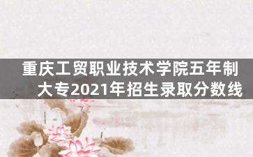 重庆工贸职业技术学院五年制大专2021年招生录取分数线