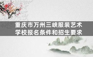 重庆市万州三峡服装艺术学校报名条件和招生要求