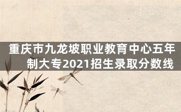 重庆市九龙坡职业教育中心五年制大专2021招生录取分数线