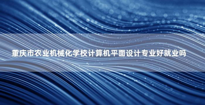 重庆市农业机械化学校计算机平面设计专业好就业吗