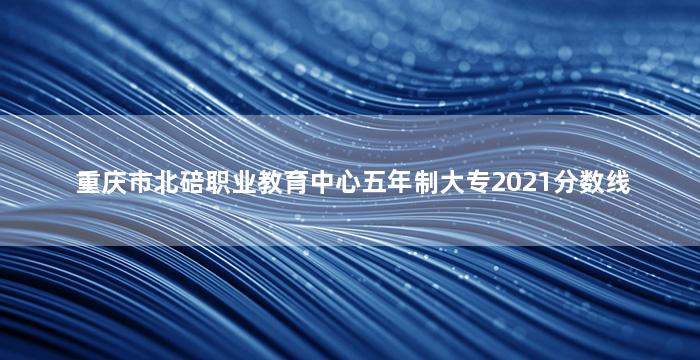 重庆市北碚职业教育中心五年制大专2021分数线