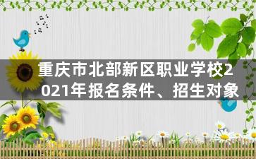 重庆市北部新区职业学校2021年报名条件、招生对象