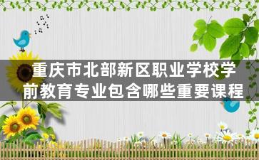 重庆市北部新区职业学校学前教育专业包含哪些重要课程