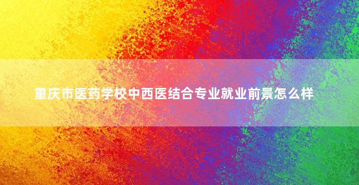 重庆市医药学校中西医结合专业就业前景怎么样