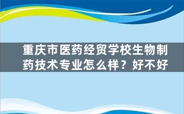 重庆市医药经贸学校生物制药技术专业怎么样？好不好