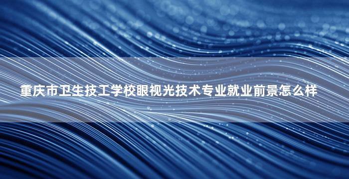 重庆市卫生技工学校眼视光技术专业就业前景怎么样