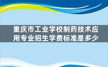 重庆市工业学校制药技术应用专业招生学费标准是多少