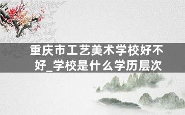 重庆市工艺美术学校好不好_学校是什么学历层次