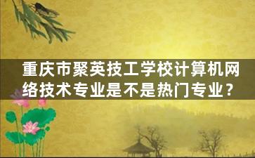 重庆市聚英技工学校计算机网络技术专业是不是热门专业？