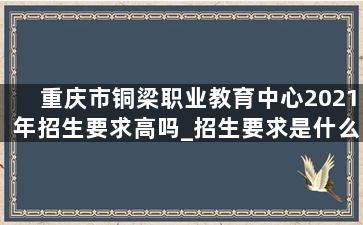 重庆市铜梁职业教育中心2021年招生要求高吗_招生要求是什么