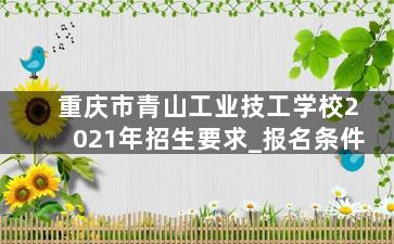 重庆市青山工业技工学校2021年招生要求_报名条件