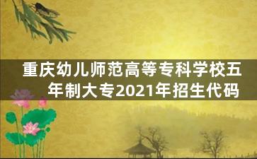 重庆幼儿师范高等专科学校五年制大专2021年招生代码