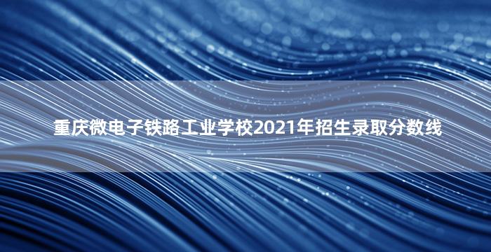 重庆微电子铁路工业学校2021年招生录取分数线