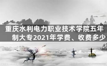 重庆水利电力职业技术学院五年制大专2021年学费、收费多少