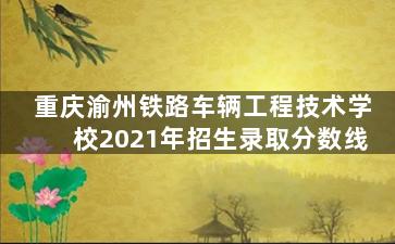 重庆渝州铁路车辆工程技术学校2021年招生录取分数线