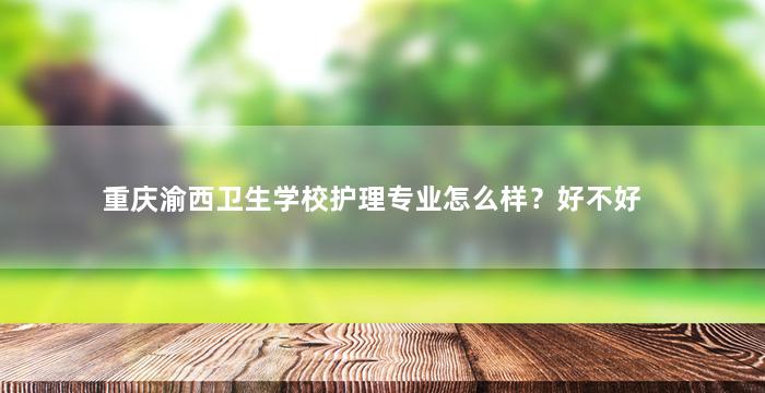 重庆渝西卫生学校护理专业怎么样？好不好