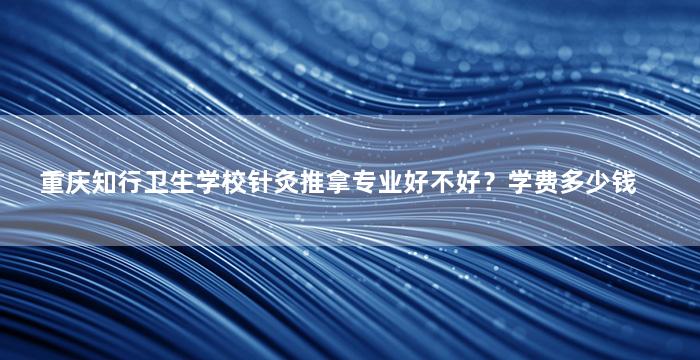 重庆知行卫生学校针灸推拿专业好不好？学费多少钱