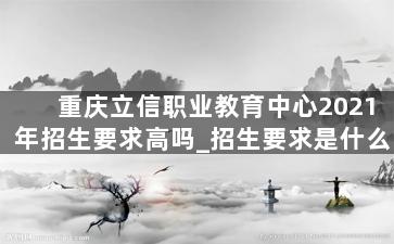 重庆立信职业教育中心2021年招生要求高吗_招生要求是什么