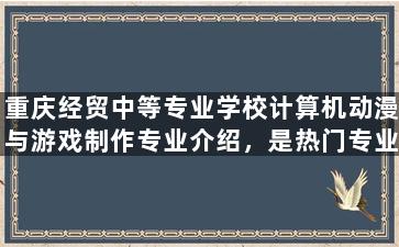 重庆经贸中等专业学校计算机动漫与游戏制作专业介绍，是热门专业吗