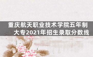 重庆航天职业技术学院五年制大专2021年招生录取分数线