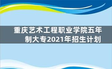 重庆艺术工程职业学院五年制大专2021年招生计划