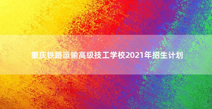 重庆铁路运输高级技工学校2021年招生计划