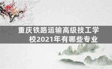 重庆铁路运输高级技工学校2021年有哪些专业