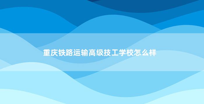 重庆铁路运输高级技工学校怎么样